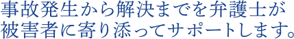 事故発生から解決までを弁護士が被害者に寄り添ってサポートします。